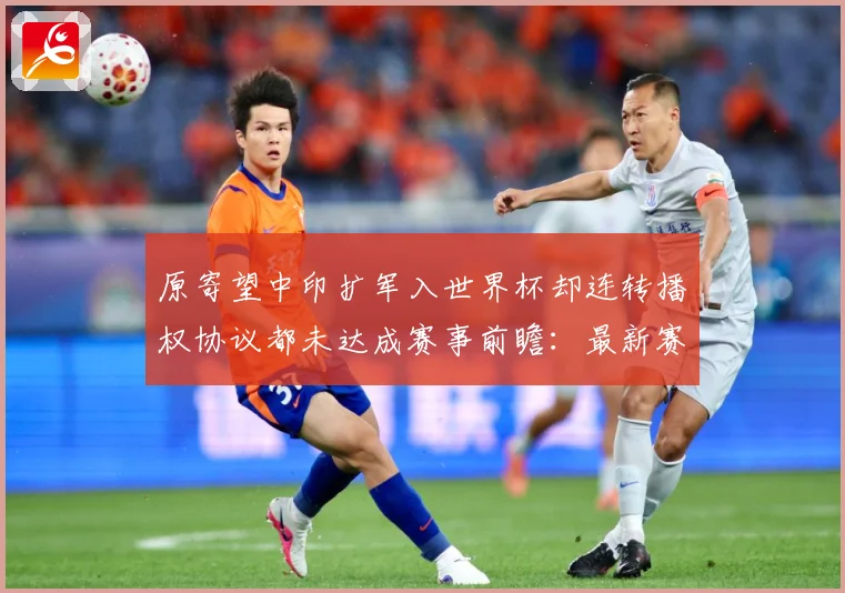 原寄望中印扩军入世界杯却连转播权协议都未达成赛事前瞻：最新赛事动态与深度分析