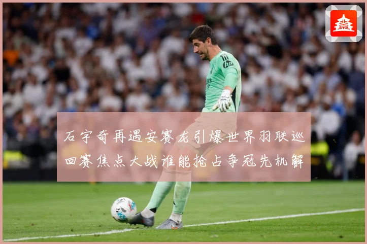 石宇奇再遇安赛龙引爆世界羽联巡回赛焦点大战谁能抢占争冠先机解析：最新赛事动态与深度分析