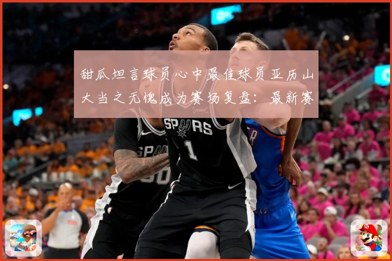 甜瓜坦言球员心中最佳球员亚历山大当之无愧成为赛场复盘：最新赛事动态与深度分析