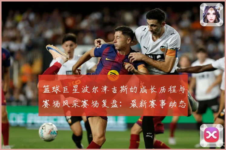 篮球巨星波尔津吉斯的成长历程与赛场风采赛场复盘：最新赛事动态与深度分析