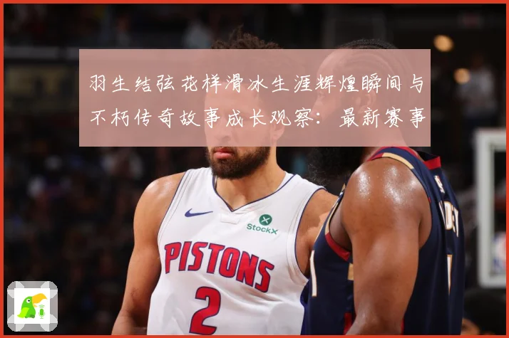 羽生结弦花样滑冰生涯辉煌瞬间与不朽传奇故事成长观察：最新赛事动态与深度分析