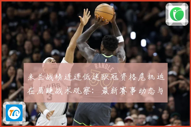 米兰战绩连连低迷欧冠资格危机迫在眉睫战术观察：最新赛事动态与深度分析