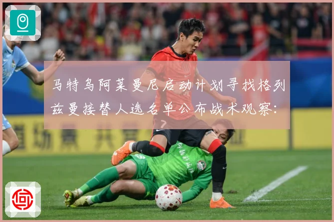 马特乌阿莱曼尼启动计划寻找格列兹曼接替人选名单公布战术观察：最新赛事动态与深度分析