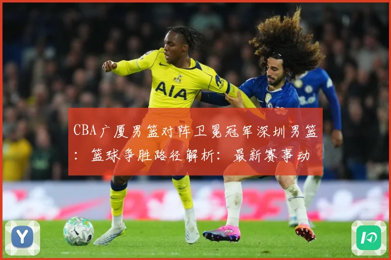 CBA广厦男篮对阵卫冕冠军深圳男篮：篮球争胜路径解析：最新赛事动态与深度分析