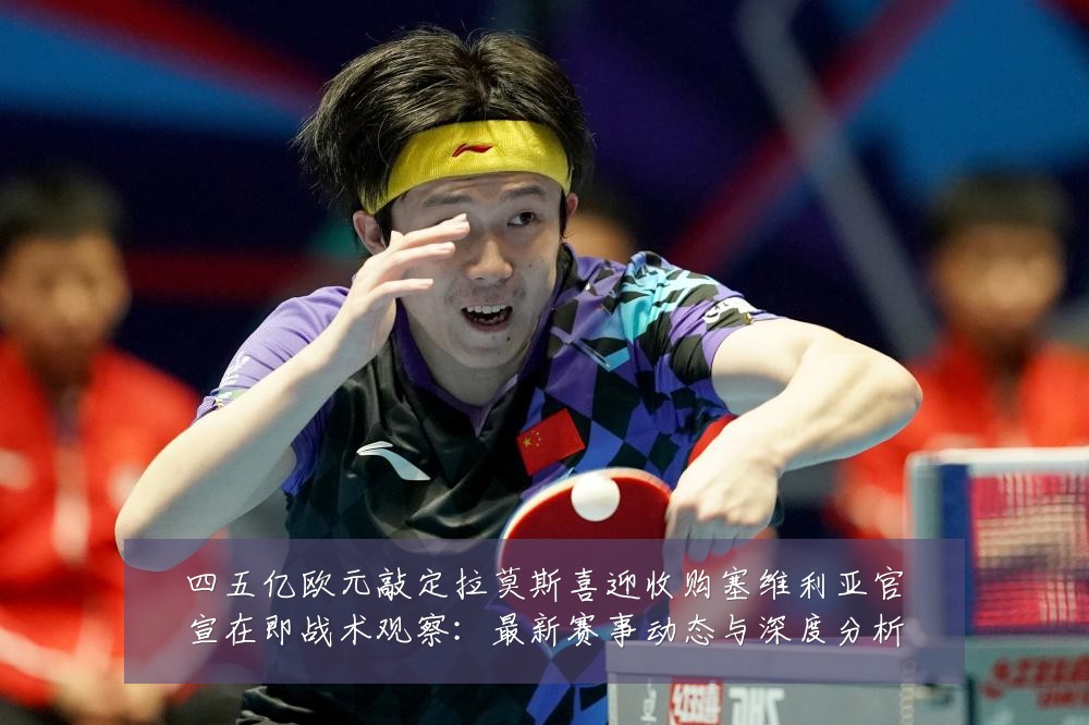 四五亿欧元敲定拉莫斯喜迎收购塞维利亚官宣在即战术观察：最新赛事动态与深度分析