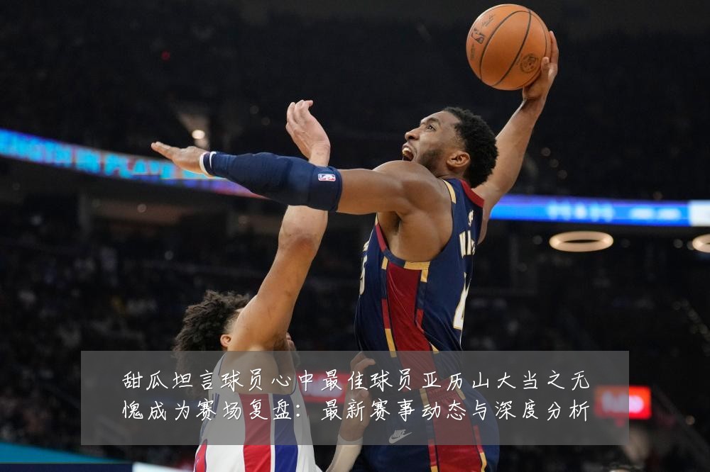甜瓜坦言球员心中最佳球员亚历山大当之无愧成为赛场复盘：最新赛事动态与深度分析