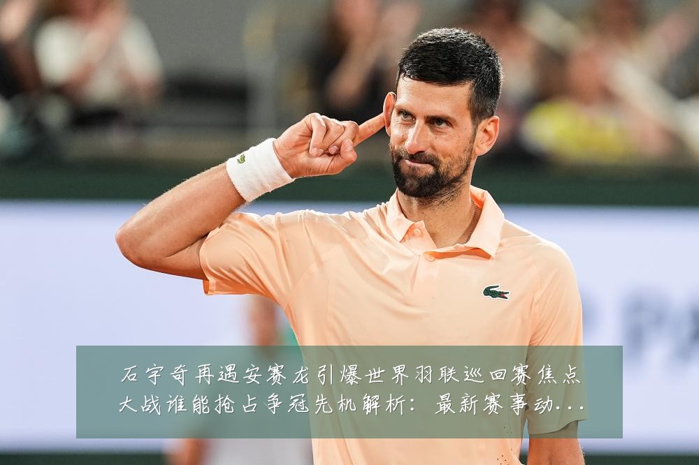石宇奇再遇安赛龙引爆世界羽联巡回赛焦点大战谁能抢占争冠先机解析：最新赛事动态与深度分析