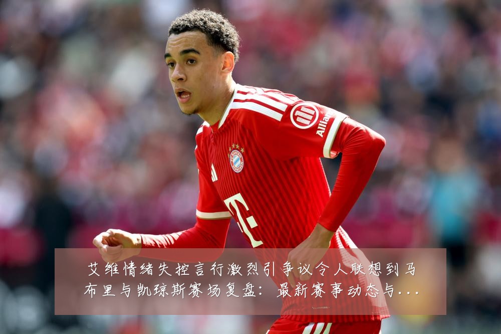 艾维情绪失控言行激烈引争议令人联想到马布里与凯琼斯赛场复盘：最新赛事动态与深度分析