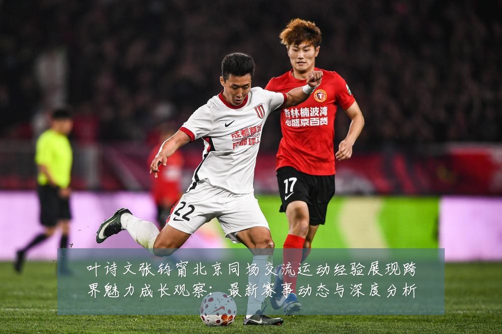 叶诗文张钧甯北京同场交流运动经验展现跨界魅力成长观察：最新赛事动态与深度分析